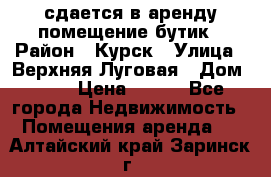 сдается в аренду помещение бутик › Район ­ Курск › Улица ­ Верхняя Луговая › Дом ­ 13 › Цена ­ 500 - Все города Недвижимость » Помещения аренда   . Алтайский край,Заринск г.